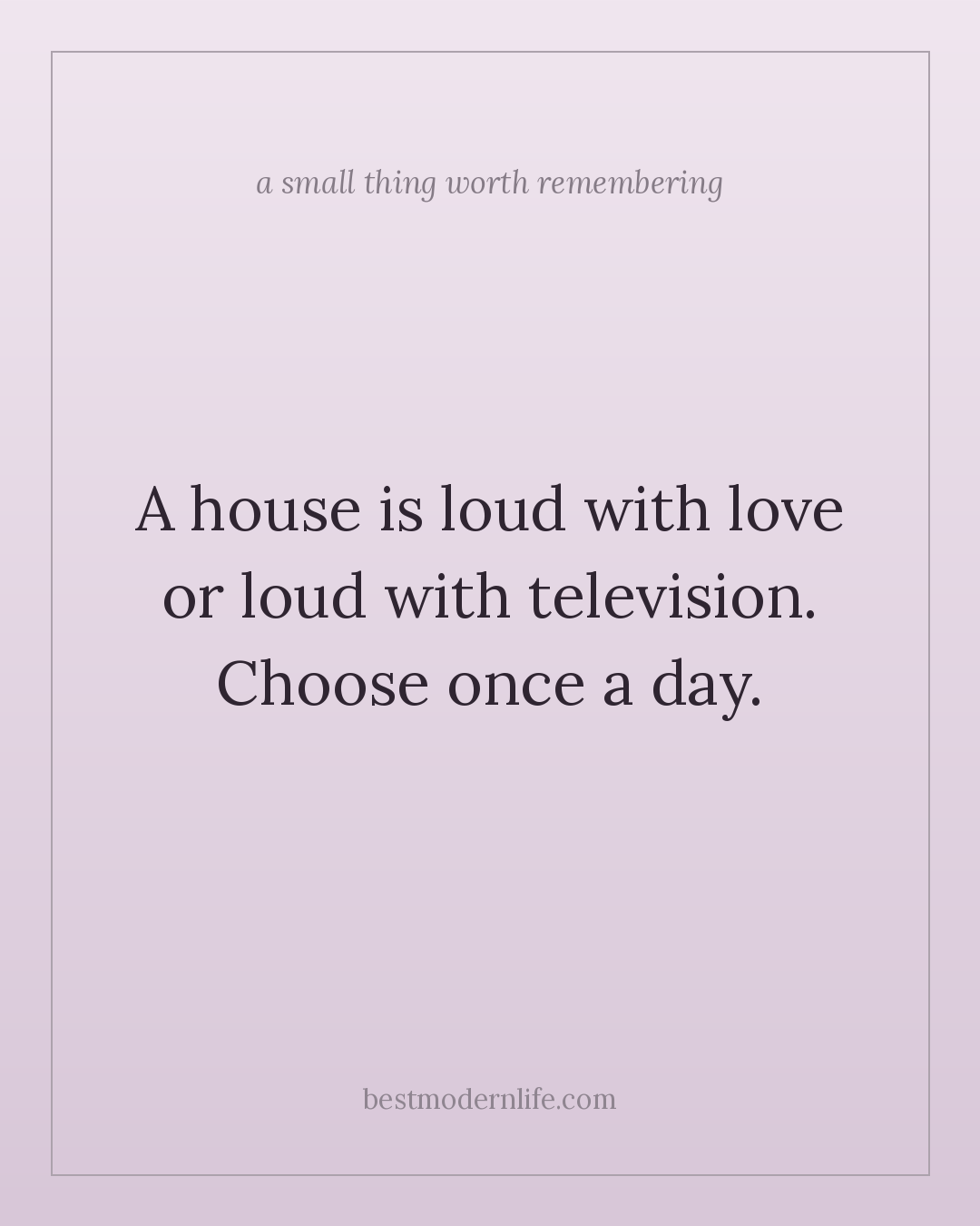 A house is loud with love or loud with television. Choose once a day.