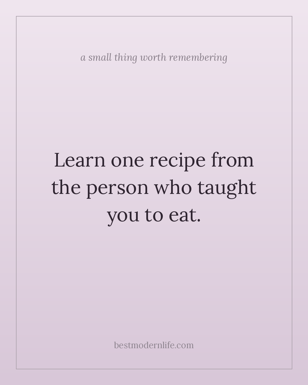 Learn one recipe from the person who taught you to eat.